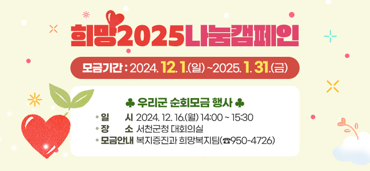 희망2025나눔캠페인 
  - 모금기간 : 2024. 12. 1.(일) ~2025. 1. 31.(금)
  ♣ 우리군 순회모금 행사 
  - 일    시 : 2024. 12. 16.(월) 14:00 ~ 15:30
  - 장    소 : 서천군청 대회의실
  - 모금안내 : 복지증진과 희망복지팀(☎950-4726)