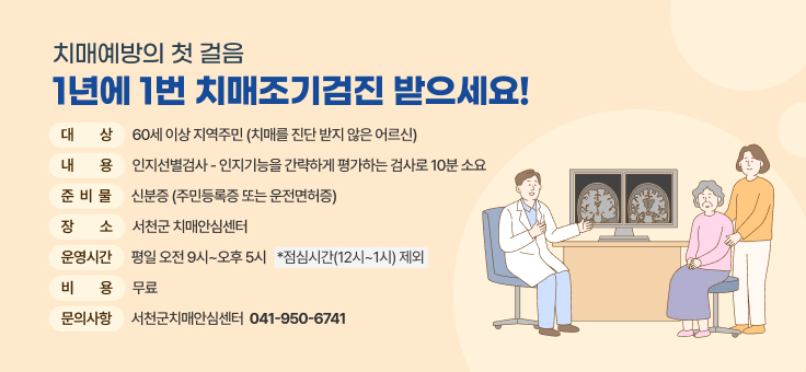 치매예방의 첫 걸음

1년에 1번 치매조기검진 받으세요!

 

● 대 상: 60세 이상 지역주민(치매를 진단 받지 않은 어르신)

● 내 용: 인지선별검사 - 인지기능을 간략하게 평가하는 검사로 10분 소요

● 준비물: 신분증(주민등록증 또는 운전면허증)

● 장 소: 서천군 치매안심센터

● 운영시간: 평일 오전 9시~오후 5시 ★ 점심시간(12시~1시) 제외

● 비 용: 무료

 

 	
서천군치매안심센터ㅣ041-950-6741