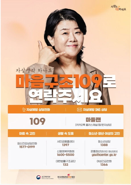 자살생각하나요
마음구조109로 연락주세요
자살예방상담전화 109
자살예방 SNS 상담 마들랜(카카오톡 플러스채널/앱/문자상담)
마음 속 고민 정신건강상담전화 1577-0199
생활 속 도움 서민금융콜센터 1397 신용회복위원회 1600-5500 대한법률구조공단 132
청소년 청년 여성의 고민 청소년상담 1388 온통청년(온라인 청년센터) youthcenter.gop.kr 여성긴급전화 1366