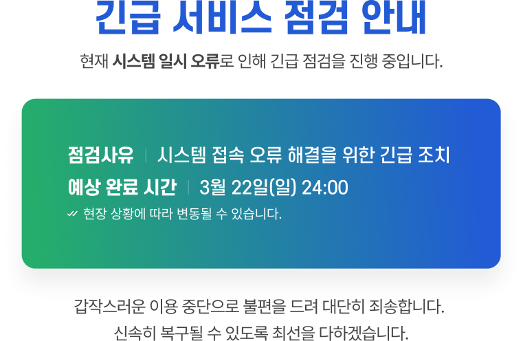 긴급 서비스 점검 안내 - 현재 시스템 일시 오류로 인해 긴급 점검을 진행 중입니다. 점검사유 : 시스템 접속 오류 해결을 위한 긴급 조치. 예상 완료 시간 : 2026년 3월 22일(일) 24:00. 현장 상황에 따라 변동될 수 있습니다. 갑작스러운 이용 중단으로 불편을 드려 대단히 죄송합니다. 신속히 복구될 수 있도록 최선을 다하겠습니다.